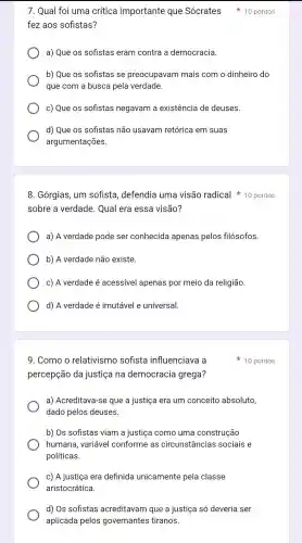 c) A justiça era definida unicamente pela classe
aristocrática.
d) Os sofistas acreditavam que a justiça só deveria ser
aplicada pelos governantes tiranos.
fez aos sofistas?
a) Que os sofistas eram contra a democracia.
b) Que os sofistas se preocupavam mais com o dinheiro do
que com a busca pela verdade.
c) Que os sofistas negavam a existencia de deuses.
d) Que os sofistas não usavam retórica em suas
argumentações.
7. Qual foi uma crítica importante que Sócrates 10 pontos
8 . Górgias , um sofista , defendia uma visão radical 10 pontos
sobre a verdade . Qual era essa visão?
a) A verdade pode ser conhecida apenas pelos filósofos.
b) A verdade não existe.
c) A verdade é acessivel apenas por meio da religião
d) A verdade é imutável e universal
9. Como o relativismo sofista influenciava a
percepção da justiça ina democracia grega?
a)Acreditava -se que a justiça era um conceito absoluto,
dado pelos deuses.
b) Os sofistas viam a justica como uma construção
humana , variável conforme as circunstâncias sociais e
políticas.
10 pontos