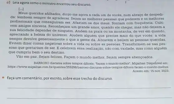 c) Leia agora como o ministro encerrou seu discurso.
[...]
Meus queridos afilhados dirijo-me agora a cada um de vocês num abraço de despedi-
da: lembrem sempre de agradecer. Sejam as melhores pessoas que puderem e os melhores
profissionais que conseguirem ser. Afastem -se dos maus. Sorriam com frequência. Culti-
vem amigos sinceros Reconheçam um grande amor, quando ele chegar mas não deixem a
sua felicidade depender de ninguém. Andem na praia ou na montanha de vez em quando,
apreciando a beleza do universo. Ajudem alguém que precise mais do que vocés: a vida
sempre devolve generosamente o que a gente dá. Abracem e beijem as pessoas queridas.
Evitem dizer coisas negativas sobre a vida ou sobre as pessoas . Transformem-se nas pes-
soas que gostariam de ser. E celebrem essa realização, não com vaidade, mas como alguém
que cumpriu bem o seu destino.
Vão em paz. Sejam felizes. Façam o mundo melhor. Sejam sempre abençoados.
BARROSO discursa sobre tempos dificeis: "façam o mundo melhor. Migalhas Disponivel em:
https://www.migalhas.com br/quentes/359298/barroso -discursa-sobre-tempos-dificeis -facam-o-mundo-melhor.
Acesso em: 15 nov.2023.
Faça um comentário, por escrito, sobre esse trecho do discurso.
__