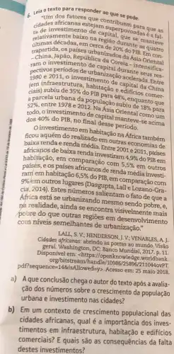 c Leia o texto para organder ao que se pede.
dos fatores
didades africanas estrian superpor
retarnas decadas, em durante manteve
relativamente baixo na capital povoadas é a fals
trapartida, os países urbanizados do PIB. Em con.
República da dos da Ásia
20% 
investimento decada Coreia -intensifica-
de urbanizac durante
(em infraestrutura, habitação edificios comer.
de cacelerada. Entre
ciais)	35%  do PIB now
48% 
a parcela urbana da população subit quanto que
52% 
2. Na Asia Oriental Self um
todo, o investimento de rapital manteve-se acima dos 40% 
do PIB, no final desse período.
investimento em habitação na África também
ficou aquém do realizado em outras economias de
baixa renda e renda média. Entre 2001 e 2011, países
de baixa renda investiram
4,9%  do PIB em habitáção, em comparação com
5,5% 
em outros
paísés,e os de renda média investi.
ram em habitação 6,5% 
do PIB, em comparação com 9% 
omoutros lugares (Dasgupta , Lalle Lozano-Gra-
cia, 2014). Estes números salientam o fato de que a
Africa está se urbanizando mesmo sendo pobre, e,
ná realidade, ainda se encontra mais
pobre do que outras regiōes em desenvolvimento
com niveis semelhantes de urbanização."
LALL, S. V; HENDERSON, , V ; VENABLES. A. I
Cidades as portas ao mundo Visão
geral. Washington, DC: Banco Mundial, 2017. p. 11.
Disponível em: chttps://oper knowledge.worldbank.
org/bitstream/handle/0986/25896/2110440VPT.
pdf?sequence=148xisAllowed=ygt 
Acesso em: 25 maio 2018.
a) Aque conclusão chega o autor do texto após a avalia-
ção dos números sobre o crescimento da população
urbana e investimento nas cidades?
b) Em um contexto de crescimento populacional das
cidades africanas, qual é a importância dos inves-
timentos em infraestrutura, habitação e edificios
comerciais? E quais são as consequências da falta
destes investimentos?