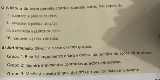 c) A leitura do texto permite concluir que seu autor, Nei Lopes.é:
I. contrário à politica de cotas.
II. favorável à politica de cotas.
III. indiferente à politica de cotas.
IV. resistente à politica de cotas.
d) Júri simulado. Dividir a classe em três grupos.
Grupo 1: Reunirá argumentos e fará a defesa da política de ações afirmativas.
Grupo 2: Reunirá argumentos contrários às ações afirmativas.
Grupo 3: Mediará e avaliará qual dos dois grupos foi mais convincente.