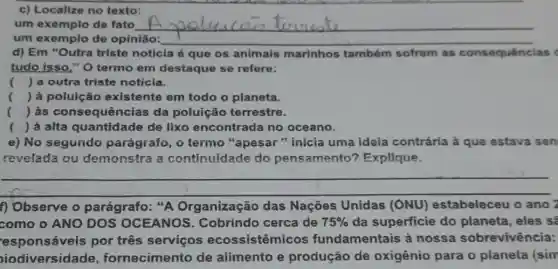 c) Localize no texto:
um exemplo de fato __
um exemplo de opinião: __
d) Em "Outra triste notícla é que os animais marinhos tambóm sofrem as consequências c
tudo isso," 0 termo em destaque se refere:
( ) a outra triste noticia.
( ) à poluição existente em todo o planeta.
() às consequên zias da poluição terrestre.
()
.
 à alta quantidade de lixo encontrada no oceano.
e) No segundo parágrafo, o termo "apesar " inicia uma ideia contrária à que estava sen
revelada ou demonstra a continuidade do pensamento? Explique.
__
f) Observe o parágrafo: "A Organização das Nações Unidas (ONU) estabeleceu o ano 2
como o ANO DOS OCEANOS . Cobrindo cerca de 75%  da superficie do planeta, eles s?
esponsáveis por três serviços ecossistêmicos fundamentais à nossa sobrevivência:
oiodiversidade fornecimento de alimento e produção de oxigênio para 0 pianeta (sim