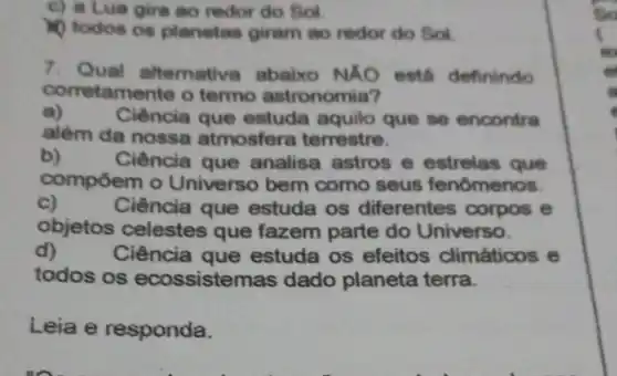 c) a Lua gira ao redor do Sol
10 todos os planetas giram ao redor do Sol.
7. Qual alternative abaixo NÁO está definindo
corretamente o termo astronomia?
a)
Ciência que estuda aquilo que se encontra
além da nossa atmosfera terrestre.
b)
Ciência que analisa astros e estrelas que
compoem o Universo bem como seus fenômenos.
c)	Ciência que estuda os diferentes corpos e
objetos celestes que fazem parte do Universo.
d)	Ciência que estuda os efeitos climáticos e
todos os ecossisten as dado planeta terra.
Leia e responda.