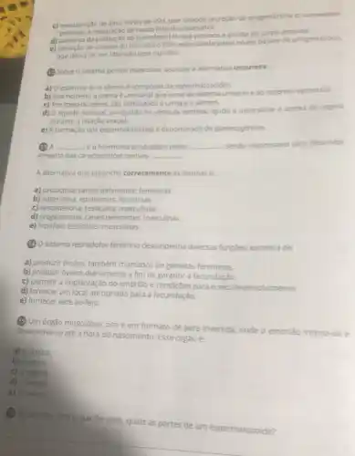 c) manutenção de altos niveis de FSH, que impede secreção de progesterona e, consequen.
temente, a maturação de novos foliculos ovarianos.
d) aumento da produção do hormônio LH, que provoca a atrofia do corpo amarelo
e) elevação da sintese do hormônio FSH, estimulada pelos niveis baixos de progesterona
que deixa de ser liberada pela hipofise.
(1) Sobre o sistema genital masculino, assinale a alternativa incorreta.
a) O esperma ou o sêmen é composto de espermatozoides
b) Nos homens, a uretra é um canal que serve ao sistema urinário e ao sistema reprodutor.
c) Por meio do pênis, são eliminados a urina e o sêmen.
d) O liquido seminal, produzido na vesicula seminal, ajuda a neutralizar a acider da vagina
durante a relação sexual
e) A formação dos espermatozoides é denominada de gametogénese.
(13) A __ é o hormônio produzidos pelos __ sendo responsável pelo desenvol.
vimento das caracteristicas sexuais __
A alternativa que preenche corretamente as lacunas é:
a) prolactina; canais deferentes; femininas.
b) adrenalina; epididimos;femininas.
c) testosterona; testiculos;masculinas.
d) progesterona: tastic deferentes; masculinas.
e) hipófise; testiculos;masculinas.
(1) O sistema reprodutor feminino desempenha diversas funçōes, exceto a de:
a) produzir óvulos, também chamados de gametas femininos.
b) produzir óvulos diariamente a fim de garantir a fecundação.
c) permitir a implantação do embrião e condições para o seu desenvolvimento.
d) fornecer um local apropriado para a fecundação.
e) fornecer leite ao feto.
(B) Um órgão musculoso, o
oco e em formato
desenvolve-se até a hora
do nascimento. Esse órgão é:
ato de pera invertida, onde o embrião instala-se e
a) a uretra.
b) o útero.
c) a vagina.
d) a bexiga.
e) o ovário.
(19) De acordo com
foi visto, quais as partes de um espermatozoide?