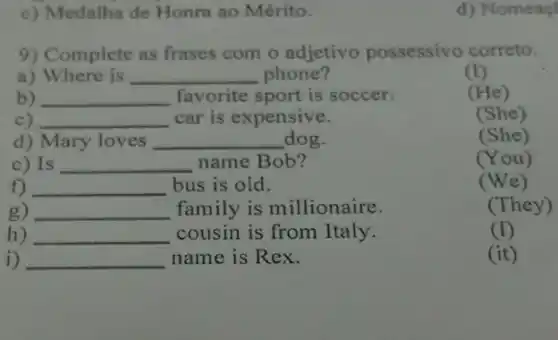 c) Medalha de Honra ao Mérito.
d) Nomeaç
9) Complete as frases com o adjetivo possessivo correto.
a) Where is __ phone?
(I)
b) __ favorite sport is soccer.
(He)
c) __ car is expensive.
(She)
d) Mary loves __ dog.
(She)
c) Is __ name Bob?
(You)
__ bus is old.
(We)
) __ family is millionaire.
(They)
) __ cousin is from Italy.
(I)
__ name is Rex.
(it)