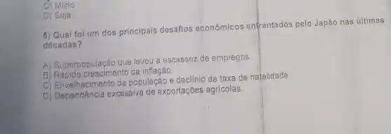 C) Milho
D) Soja
5) Qual foi um dos principais desafios econômicos enfrentados pelo Japão nas últimas
décadas?
A)Superpopulação que levou à escassez de empregos.
B) Rápido crescimento da inflação.
C)Envelhecimentc da população e declínio da taxa de natalidade.
D) Dependência excessiva de exportações agrícolas.