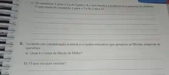 c) Do momento 1 para o 2 e do 3 para o 4, 0 que muda é a ausência ou a presença do dinheiro.
que muda do momento 1 para o 3 e do 2 para 4?
__
5. Levando em consideração a moral e o cunho educativo que possuem as fabulas responda às
questōes.
a) Qualéo tema da fábula de Millôr?
b) __