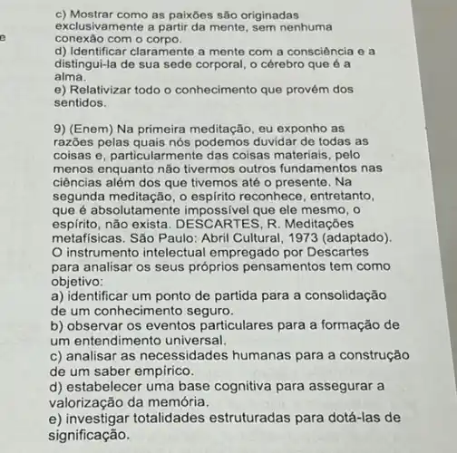 c) Mostrar como as paixōes são originadas
exclusivamente a partir da mente, sem nenhuma
conexão com o corpo.
d) Identificar claramente a mente com a consciência e a
distingui-la de sua sede corporal, o cérebro que é a
alma.
e) Relativizar todo o conhecimento que provém dos
sentidos.
9) (Enem) Na primeira meditação, eu exponho as
razões pelas quais nós podemos duvidar de todas as
coisas e, particularmente das coisas materiais, pelo
menos enquanto não tivermos outros fundamentos nas
ciências além dos que tivemos até o presente . Na
segunda meditação, o reconhece, entretanto,
que é absolutamente impossivel que ele mesmo . 0
espírito,não exista. DESCARTES, R Meditações
metafísicas. São Paulo: Abri Cultural, 1973 (adaptado).
instrumento intelectual empregado por Descartes
para analisar os seus próprios pensamentos tem como
objetivo:
a) identificar um ponto de partida para a consolidação
de um conhecimento seguro.
b) observar os eventos particulares para a formação de
um entendimento universal.
c) analisar as necessidades humanas para a construção
de um saber empírico.
d) estabelecer uma base cognitiva para assegurar a
valorização da memória.
e) investigar totalidades estruturadas para dotá-las de
significação.