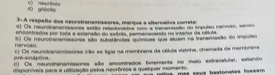 c) neurónio
d) glióoito
9-A respelto dos neurotransmissores, marque a alternativa corrotal
a) Os neurotransmissoren estão relaolonadon com tranemiseao do impulso nervoso, sendo
encontrados por toda a extensão permanecendo no Interfor de
b) Os neurotransmis sores sabo substitncias quimicas que aluam na transmissão do impulso
nervoso.
c) Os neurotransmissores irtio se ligar na membrana da celula vizinhs, chamade de membrana
pre-sináptioa.
neurotranemissores sao encontrados livremente no melo extracelular, estando
disponivels para a utilização pelos neuronlos a qualquer momento. am sua ratina, most seus bastonetes fossem