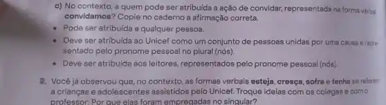 c) No contexto , a quem pode ser atribuída a ação de convidar,representada na forma verbal
convidamos'? Copie no caderno a afirmação correta.
Pode ser atribuída a qualquer pessoa.
Deve ser atribuída ao Unicef como um conjunto de pessoas unidas por uma causa e repre-
sentado pelo pronome pessoal no plural (nós).
Deve ser atribuída aos leitores , representados pelo pronome pessoal (nós).
2. Você já observou que, no contexto , as formas verbais esteja , cresça sofra e tenha se referem
a crianças e adolescentes assistidos pelo Unicef Troque ideias com os colegas e com o
professor : Por que elas foram empregadas no singular?