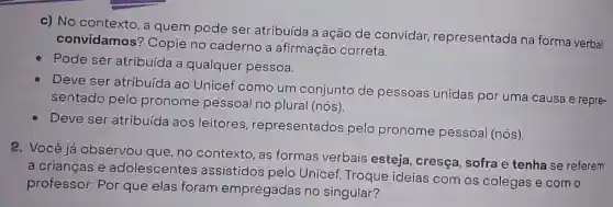 c) No contexto, a quem pode ser atribuída a ação de convidar,representada na forma verbal
convidamos?Copie no caderno a afirmação correta.
Pode ser atribuída a qualquer pessoa.
Deve ser atribuída ao Unicef como um conjunto de pessoas unidas por uma causa e repre-
sentado pelo pronome pessoal no plural (nós).
Deve ser atribuída aos leitores representados pelo pronome pessoal (nós).
2. Você já observou que, no contexto as formas verbais esteja, cresça sofra e tenha se referem
a crianças e adolescentes assistidos pelo Unicef. Troque ideias com os colegas e com o
professor: Por que elas foram empregadas no singular?