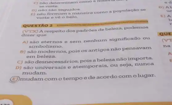 C) nào determinam como a maloria dae
se veste.
D) não são seguidos.
E) não formam a maneira como a população se
veste o vô o belo.
mummunmum
QUES TÃO 2
(VTX) A respeito dos padrões de beleza podemos
dizer que
A) são eternos e sem nenhum significado ou
simbolismo.
B) são modernos, pois os antigos não pensavam
em beleza.
C) são desnecessários ,pois a beleza não importa.
D) são universais e atemporais, ou seja nunca
mudam.
(E) mudam como tempo e de acordo comolugar.
E) A
b
x