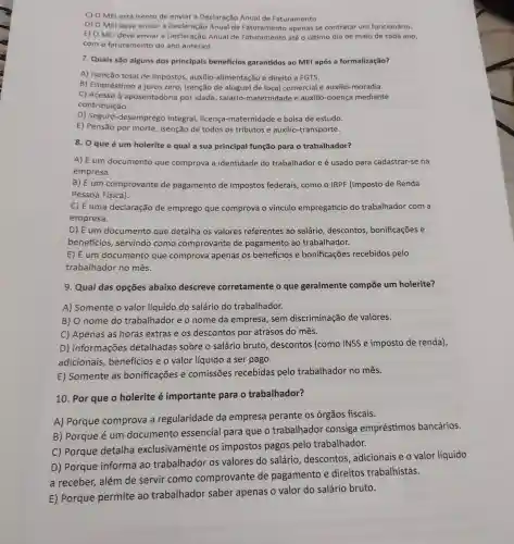 C) O MEl está isento de enviar a Declaração Anual de Faturamento.
D) O MEI deve enviar a Declaração Anual de apenas se contratar um funcionário.
E) O MEl deve enviar a Declaração Anual de Faturamento até o último dia de maio de cada ano,
com o faturamento do ano anterior.
7. Quais são alguns dos principais beneficios garantidos ao MEl após a formalização?
A) Isenção total de impostos, auxilio -alimentação e direito a FGTS.
B) Empréstimo a juros zero, isenção de aluguel de local comercial e auxílio moradia.
C) Acesso à aposentadoria por idade, salário -maternidade e auxilio -doença mediante
contribuição.
D) Seguro -desemprego integra!licença-maternidade e bolsa de estudo.
E) Pensão por morte , isenção de todos os tributos e auxilio -transporte.
8. 0 que é um holerite e qual a sua principal função para o trabalhador?
A) É um documento que comprova a identidade do trabalhador e é usado para cadastrar-se na
empresa.
B) É um comprovante de pagamento de impostos federais , como o IRPF (Imposto de Renda
Pessoa Física).
C) É uma declaração de emprego que comprova o vínculo empregatício do trabalhador com a
empresa.
D) É um documento que detalha os valores referentes ao salário , descontos , bonificações e
beneficios servindo como comprovante de pagamento ao trabalhador.
E) É um documento que comprova apenas os benefícios e bonificações recebidos pelo
trabalhador no mês.
9. Qual das opções abaixo descreve corretamente o que geralmente compōe um holerite?
A) Somente o valor líquido do salário do trabalhador.
B) O nome do trabalhador e o nome da empresa , sem discriminação de valores.
C) Apenas as horas extras e os descontos por atrasos do mês.
D) Informações detalhadas sobre o salário bruto descontos (como INSS e imposto de renda),
adicionais , benefícios e o valor líquido a ser pago.
E) Somente as bonificações e comissões recebidas pelo trabalhador no mês.
10. Por que o holerite é importante para o trabalhador?
A) Porque comprova a regularidade da empresa perante os órgãos fiscais.
B) Porque é um documento essencial para que o trabalhador consiga empréstimos bancários.
C) Porque detalha exclusivamente os impostos pagos pelo trabalhador.
D) Porque informa ao trabalhador os valores do salário , descontos , adicionais e o valor líquido
a receber, além de servir como comprovante de pagamento e direitos trabalhistas.
E) Porque permite ao trabalhador saber apenas o valor do salário bruto.