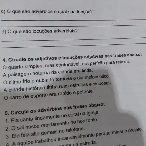 c) O que são advérbios e qual sua função?
__
harmonious
__
4. Circule os adjetivos e locuções adjetivas nas frases abaixo:
quarto simples , mas confortável, era perfeito para relaxar.
A paisagem noturna da cidade era linda.
clima frio e nublado tornava o dia melancólico.
A cidade histórica tinha ruas estreitas e sinuosas.
carro de esporte era rápido e potente.
5. Circule os advérbios nas frases abaixo:
1. Ela canta lindamente no coral da igreja.
2. O sol nasce rapidamente no horizonte.
3. Ele fala alto demais no telefone.
4. A equipe trabalhou incansavelmente para terminar o projeto.
nate na estrada.