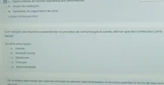 c. Oportunidade de facilitar expressoo dos sentimentos.
d. Grupo de validação.
e. Expressão do julgamento de valor.
Limpar minha escolha
Com relação aos impactos preexistentes no processo de comunicaçáo é correto afirmar que sào conhecidos como,
exceto
Escolha uma opçáo
a. Valores
b. Situação social
c. Distáncias
d. Crenças
e. Disponibilidade
Os cuidados destinados aos doentes mentais no
periodo colonial brasileiro tinha como premissa a forma de lidar com
loucura