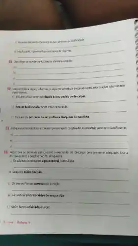 c) Os juizes discutem novas regras para diminuir a criminalidade.
__
__
__
a)
b)
c)
__
d)
__
3 Nos periodos a seguir, substitua os adjuntos adverbiais destacados para criar oraçōes
equivalentes.
__
b) Apesar da discussão ainda estão namorando.
__
c) Fui à escola por causa de um problema disciplinar de meu filho.
__
4 Indique as circunstâncias expressas pelas oraçōes construídas na atividade anterior e classifique-as.
a) __
b) __
c) __
5 Reescreva os períodos substituindo a expressão em destaque pelo pronome adequado Use a
ênclise quando a próclise não for obrigatória.
a) Os adultos comentaram a peça teatral com euforia.
__
b) Respeite minha decisão.
__
c) Os alunos fizeram a prova com atenção.
__
d) Não conhecemos as razões de sua partida
__
e) Todos fazem atividades fisicas.
9. ana-volume 4