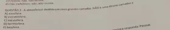 c) Ozômo; nào, nào existia
d) Gás carbônico; não nào existia.
2. A
atmosfera é dividida em cinco grandes camadas. NXO e uma dessas camadas a
QUESTÃO
A) exosfera.
B) estratosfera.
C) mesosfera.
D) termosfera.
E) biosfera.