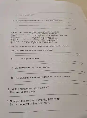 __
c) They are in the park.
__
5. Put the sentences above into the ATIVE form.
a) __
b) __ 7
c) __
?
6. Fill in the blanks with was, were wasn't or weren't
a) I __ ... at the library last Tuesday night.
b) He __ ... ten last year. He was eleven last year.
c) Where __ they on Monday morning?
d)Mary ... __ ..... fifteen on her last birthday.
e) There __ ... pens on the desk last night.
f) __ there .... there a gas station on River Road?
7. Put the sentences into the negative and interrogative forms.
a) We were absent from class yesterday.
__
.
b) Bill was a good student.
__
c) My name was the first on the list.
__
d) The students were worried before the examination.
__
8. Put the sentences into the PAST.
__
9. Now put the sentence into the PRESENT.
Tamara wasn't in her bedroom.
__