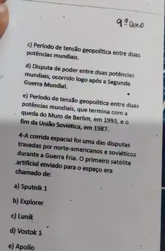 c) Período de tensão geopolitica entre duas
potências mundiais.
d) Disputa de poder entre duas potências
mundiais , ocorrido logo após a Segunda
Guerra Mundial.
e) Periodo de tensão geopolítica entre duas
potências mundiais , que termina com a
queda do Muro de Berlim,em 1993,eo
fim da União Soviética, em 1987.
4-A corrida espacial foi uma das disputas
travadas por norte -americanos e soviéticos
durante a Guerra Fria . O primeiro satélite
artificial enviado para o espaço era
chamado de:
a) Sputnik 1
b) Explorer
c) Lunik
d) Vostok 1
e) Apollo