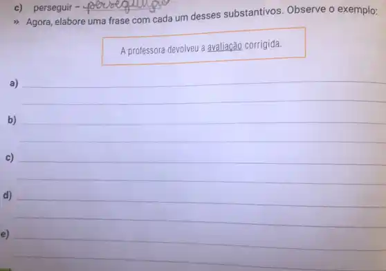 c) perseguir - __
Agora, elabore uma frase com
cada um desses substantivos . Observe o exemplo:
A professora devolveu a avaliação corrigida.
a)
b)
c)
d)
e)