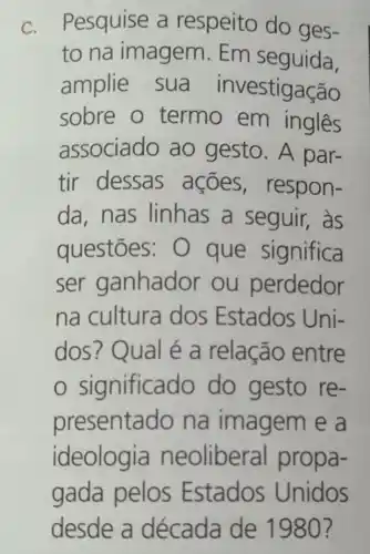 C. Pesquise a respeito do ges-
to na imagem. Em seguida,
amplie sua investigação
sobre o termo em ingles
associado ao gesto. A par-
tir dessas ações , respon-
da,nas linhas a seguir, as
questōes:O que significa
ser ganhador ou perdedor
na cultura dos Estados Uni-
dos? Qual é a relação entre
sigr ificado do gesto re-
presentado na imagem e a
ideologia neoliberal propa-
gada pelos Estados Unidos