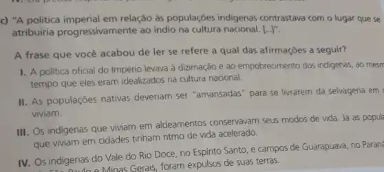 c) "A política imperial em relação às populaçōes indigenas contrastava com o lugar que se
atribuiria progressivan iente ao indio na cultura nacional. [...]".
A frase que você acabou de ler se refere a qual das afirmações a seguir?
I. A politica oficial do Império levava à dizimação e ao empobrecimento dos indigenas, ao mesm
tempo que eles eram idealizados na cultura nacional.
II. As populações nativas deveriam ser "amansadas " para se livrarem da selvageria em
viviam.
III. Os indigenas que viviam em aldeamentos conservavam seus modos de vida. Já as popul
que viviam em cidades tinham ritmo de vida acelerado.
IV. Os indigenas do Vale do Rio Doce no Espirito Santo, e campos de Guarapuava, no Paraná
Dauloe Minas Gerais, foram expulsos de suas terras.