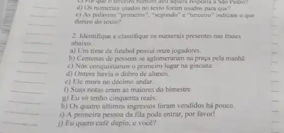 __
c) Por que o terceiro homem deu aquela resposta a Sao Pedro?
d) Os numerais usados no texto foram usados para que?
e) As palavras "primeiro ","segundo" e "terceiro "indicam o que
dentro do texto?
2. Identifique e classifique os numerais presentes nas frases
abaixo:
a) Um time de futebol possui onze jogadores.
b) Centenas de pessoas se aglomeraram na praça pela manhã
c) Nós conquistamos o primeiro lugar na gincana.
d) Ontem havia o dobro de alunos.
e) Ele mora no décimo andar.
f) Suas notas eram as maiores do bimestre
g) Eu só tenho cinquenta reais.
h) Os quatro últimos ingressos foram vendidos há pouco.
i) A primeira pessoa da fila pode entrar por favor!
j) Eu quero café duplo e você?