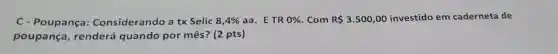 C- Poupança:Considerando a tx Selic 8,4%  aa. ETR 0%  . Com R 3.500,00 investido em caderneta de
poupança , renderá quando por mês? (2 pts)