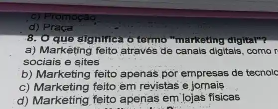 C) Pr omoção
d) P raca
8.0 que signific a o termo "marketing digital"?
a) Markêting I feito atraves de canais digitais , como r
sociais e sites
b)Marketing feito apenas por empresas de tecnolo
C)Marketing feito em revistas e jornais __
d)Marketing feito apenas em lojas fisicas