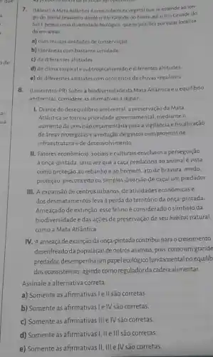 c) predominancia de practicity agropecuarias
7. (Udesc) A Mata Atlântica é uma cobertura vegetal que se estende
go do litoral brasileiro desde o Rio Grande do Norte até o Rio Grande do
Sule possui uma diversidade biológica, que se justifica por estar localiza-
da em áreas
a) com muitas unidades de conservação
b) litorâneas com bastante umidade.
c) de diferentes altitudes.
d) de clima tropical e subtropical úmido e diferentes altitudes.
e) de diferentes altitudes com ocorrência de chuvas regulares.
8. (Unicentro-PR) Sobre a biodiversidade da Mata Atlântica e o equilibrio
ambiental, considere as afirmativas a seguir.
I. Diante do desequilibrio ambiental, a preservação da Mata
Atlântica se tornou prioridade governamental mediante o
aumento da previsão orçamentária para a vigilância e fiscalização
de áreas protegidas e a redução de gastos com projetos de
infraestrutura e de desenvolvimento.
II. Fatores econômicos , sociais e culturais envolvem a perseguição
à onça-pintada, uma vez que a caça predatória ao animal é vista
como proteção ao rebanhoe ao homem ato de bravura, medo,
proteção, preconceito ou simples diversão de caçar um predador.
III. A expansão de centros urbanos, de atividades econômicas e
dos desmatamentos leva à perda do território da onça-pintada
Ameaçado de extinção esse felinoé considerado o símbolo da
biodiversidade e das ações de preservação de seu habitat natural,
como a Mata Atlântica.
IV. A ameaça de extinção da onça-pintada contribui para o crescimento
desenfreado da população de outros animais, pois ,como um grande
predador, desempenha um papel ecológico fundamental no equilib
dos ecossistemas, agindo como regulador da cadeia alimentar.
Assinale a alternative correta.
a) Somente as afirmativas I e II são corretas.
b) Somente as afirmativas le IV são corretas.
c) Somente as afirmativas III e IV são corretas.
d) Somente as afirmativas I, II e III são corretas.
e) Somente as afirmativas II, III e IV são corretas.