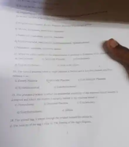 c) It provides water for me forlow
d) it stops the feter from deging our
20. Depending apon the function immersing
the mother and that of the ombryo the planette in turned
a) Cotyledonary Placenta, Zonary Placente and diffuse
b) Morula.blastoderm trophobles Blastodise
c) Blastocyst frophoblast gastride, blautodise
d)Syndesmochorial Hemochorial Endotheliochorial Spitheliochorial
c) Mesoderm ectoderm.endodern, demis
21.When the entire surface of the allantochorion us insolbed in formation of the placental i
a) Hemochorial
b) Discoidal Placenta
d)Endotheliochorial
c) mone of the albone
22. The type of placenta where a single placenta is formed and it is a disc shaped, and thus
referred to as
a) Zonary Placenta
b) Discoidal Placenta
c) Cotyledomary Placenta
d)Syndesmochorial
Endotheliochorial
23.The primates placenta in which the endothelial continuity of the maternal blood vessels is
disrupted and where the chorion is actually bached in the maternal blood is
a) Hemochorial
b) Discoidal Placenta
c) Cotyledomary
d)Endotheliochorial
c) diffuse
24. The animal egg is swept through the oviduct toward the uterus by
a) The beating of the egg's cilia. b) The beating of the egg's flagella.