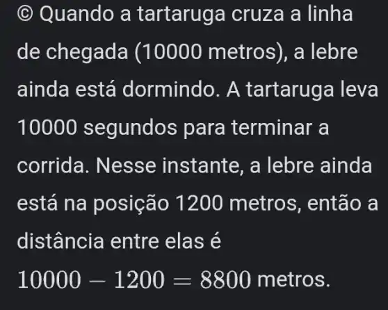 (c) Qua ndo a tart aruga cruz a a linha
de chega da (10000 metro s), a lebre
ainda está dormindo. A tart aruga leva
10000 segu ndos para te rminar a
corrida. Nes se instante, a lebre ainda
está na posição 1200 metros, então a
dist ância entre e lase
10000-1200=8800 metros