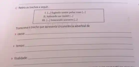 c) Releia os trechos a seguir.
I. [...) fugindo assim pelas ruas [ldots ]
II. Sabendo ser inútil [...]
III. [...] buscando socorro [...]
Transcreva o trecho que apresenta circunstância adverbial de
__
disappointed
__
__