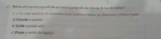 c) Releia um trecho copiado do primeiro parágrafo da crônica "A rua do Caloca".
() as ruas amenas de Ipanema estão sempre cheias de meninos a chutar bolas.
a) Circule o sujeito.
b) Grife o predicado.
c) Pinte o verbo de ligação.