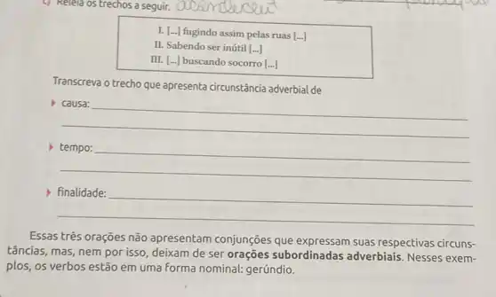 c) Relela os trechos a seguir.
L [ldots ] fugindo assim pelas ruas [ldots ]
II. Sabendo ser inútil [ldots ]
III. [ldots ]	socorro [ldots ]
Transcreva o trecho que apresenta circunstância adverbial de
__
__
__
Essas três orações não apresentam conjunções que suas respectivas circuns-
tâncias, mas, nem por isso, deixam de ser orações subordinadas adverbiais. Nesses exem-
plos, os verbos estão em uma forma nominal:gerúndio.