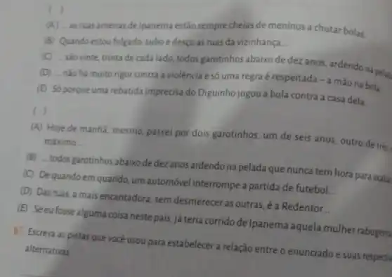 c )
(A) __
as ruas amenas de Ipanema estão sempre cheias de meninos a chutar bolas.
(B) Quando estou folgado subo e desço as ruas da vizinhança __
(C) __
são vinte, trinta de cada lado, todos garotinhos abaixo de dez ares, ardendo na pela
(D) __
não há muito rigor contra a violência e só uma regra é respeitada - a mão na bola.
(E) Só porque uma rebatida imprecisa do Diguinho jogou a bola contra a casa dela.
( j
(A) Hoje de manhã mesmo, passei por dois garotinhos, um de seis anos, outro de trés,
máximo __
(B) __
todos garotinhos abaixo de dez anos ardendo na pelada que nunca tem hora para acabat
(C) Dequando em quando, um automóvel interrompe a partida de futebol
__
(D) Das ruas, a mais encantadora, sem desmerecer as outras é a Redentor...
(E) Seeufosse alguma coisa neste país já teria corrido de Ipanema aquela mulher rabugenta
b) Escreva as pistas que você usou para estabelecer a relação entre o enunciado e suas respectiv
alternativas.