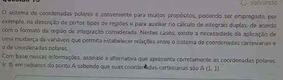 C. salvando
sistema de coordenadas polares é conveniente para muitos propósitos, podendo ser empregado, por
exemplo, na descrição de certos tipos de regiōes e para auxiliar no cálculo de integrais duplas de acordo
com o formato da região de integração considerada Nestes casos, existe a necessidade da aplicação de
uma mudança de variáveis que permita estabelecer relações entre o sistema de coordenadas cartesianas e
de coordenadas polares.
Com base nessas informações assinale a alternativa que apresenta corretamente as coordenadas polares
(r. 6) em radianos do ponto A sabendo que suas coorderkdas cartesianas são A(1,1)