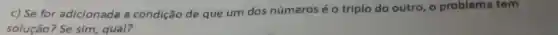 c) Se for adicionada a condição de que um dos números é o triplo do outro , o problema tem
solução? Se sim, qual?