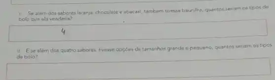 c. Se além dos sabores laranja, chocolate e abacaxi, também tivesse baunilha, quantos seriam os tipos de
bolo que ela venderia?
square 
d. Ese além dos quatro sabores, tivesse opçōes de tamanhos grande e pequeno
quantos seriam os tipos
deb bolo?
square