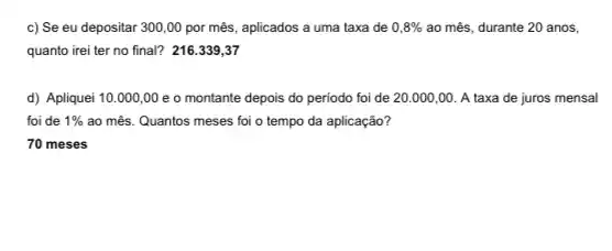 c) Se eu depositar 300,00 por mês, aplicados a uma taxa de 0,8%  ao mês, durante 20 anos,
quanto irei ter no final? 216.339,37
d) Apliquei 10.000,00 e o montante depois do periodo foi de 20.000,00. A taxa de juros mensal
foi de 1%  ao mês. Quantos meses foi o tempo da aplicação?
70 meses