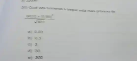 C. Soath
20) Qual dos numeres a segur esta mais proxime de
(6012times 1099^2)/(sqrt (491))
a) 0.00
b) 0.3
c) 3
d) 30
e) 300