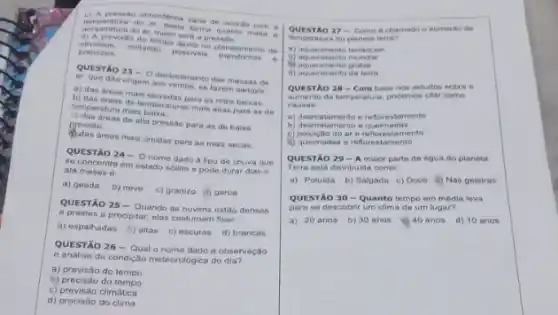 c) A sreas ao atmosferica varia de aconto com a
form pern sturn do ar, desta forma quanto maior is
terry veratura do ar, maior sera a pressilo
d) A previsito do tempo ajuda no planejamento de
atividade, evitando possiveis transtomos .
prejutros
QUESTXO 23-0 deslocamento das massas de
ar, que dao origem aos ventos, se fazem sempre
a) das areas main elevadas para as mais baixas;
b) das dreas de temperaturas mais altas para as de
temperatura mais
c) das dreas de alta pressão para as de baixa
pressão.
areas mais umidas para as mais secas:
QUESTÃO 24-0 nome dado a tipo de chuva que
se concentra om estado solido e pode durar dias e
até meses 6:
a) geada b) neve c) granizo d) garoa
QUESTÃO 25-Quando as nuvens estão densas
e prestes a precipitar, elas costumam ficar
a) espalhadas b) altas c) escuras d) brancas
QUESTÃO 26-Qual dado a observação
e analise da condição meteorológica do dia?
a) previsão do tempo
b) precisão do tempo
c) previsão climática
d) precisão do clima
QUESTAO 27-Come 6 chamado o aumento de
do planeta terra?
a) aquecimento terraqueo
D) acunciment
d) aquecimento global
d) aquecimento da terra
QUESTAO 28-Combarpoder estudos sobre o
QUESTA a. poratura, podemos citar como
causas
a) desmatamento o reflemedar
b) desmatamento e queimadas
c) polulçao do ar amento
d) quelmadas o reforestamento
QUESTÃO 29-A maior parte de agua do planeta
Terra esta distribulda como:
a) Poluida b) Salgada c) Doce (i) Nas geleiras
QUESTÃO 30-Quanto tempo em média leva
para se descobrir um clima de um lugar?
a) 20 anos b)30 anos e) 40 anos d) 10 anos