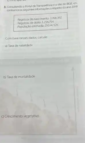 c) Te in, aperias.
3. Consultando o Portal da Transparência e o site do IBGE, en-
contramos as seguintes a respeito do ano 2019:
Registros de nascimento 2.766.392
Registros de óbito: 1.256.754
População estimada:210.147.125
Com base nesses dados calcule:
a) Taxa de natalidade
c) Crescimento vegetativo