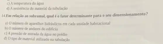 c) A temperatura da água
d) A resistência do material da tubulação
14.Em relação ao subramal qual é o fator determinante para o seu dimensionamento?
a) O número de aparelhos hidráulicos em cada unidade habitacional
b) O número de andares do edifício
c) A pressão de entrada da água no prédio
d) O tipo de material utilizado na tubulação