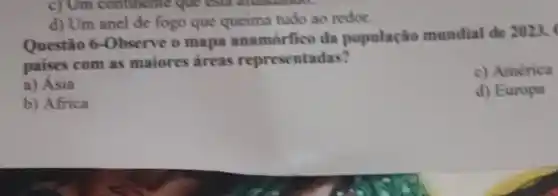 c) Um continente que esua
d) Um anel de fogo que queima tudo ao redor.
Questio 6-Observe o mapa anamórfico da população mundial de 2023.
paises com as maiores areas representadas?
c) América
a) Asia
d) Europa
b) Africa