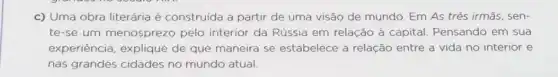 c) Uma obra literária é construida a partir de uma visão de mundo. Em As três irmās, sen-
te-se um menosprezo pelo interior da Rússia em relação à capital Pensando em sua
experiência, explique de que maneira se estabelece a relação entre a vida no interior e
nas grandes cidades no mundo atual.