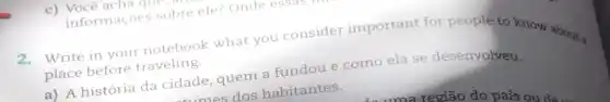 c) Você acha que,
informaçoes sobre ele? Onde essas
Write in your notebook what you consider important for people to know about a
place before traveling.
a) A história da cidade, quem a fundou e como ela se desenvolveu.