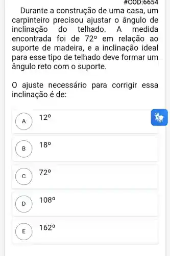 #C0D:6654
Durante a construção de uma casa, um
carpinteiro precisou ajustar o ângulo de
inclinação do telhado . A medida
encontrada foi de 72^circ  em relação ao
suporte de madeira, e a inclinação ideal
para esse tipo de telhado deve formar um
ângulo reto com o suporte.
ajuste necessário para corrigir essa
inclinação é de:
A
12^circ 
B
18^circ 
C
72^circ 
D )
108^circ 
E
162^circ