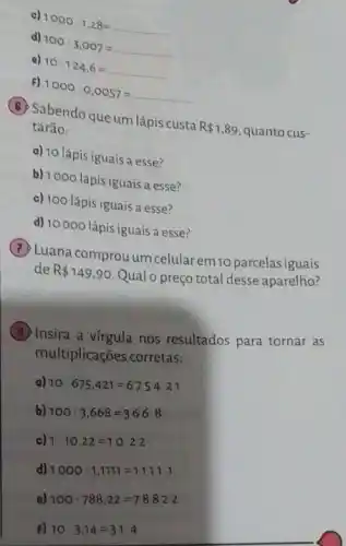 c)
1000cdot 1,28=
d)
100cdot 3.007=
e)
10cdot 124,6=
F)
1000cdot 0,0057=
(B) Sabendo queum lápis custa
R 1,89 quanto cus- tarão:
a) 10 lápis iguais a esse?
b) 1000 lápis iguais a esse?
c) 100 lápis iguais a esse?
d) 10000 lápis iguais a esse?
(B) Luana comprou um celularem 10 parcelasiguais
de R 149,90
Qual o preço total desse aparelho?
B
Insira a virgula nos resultados para tornar as
multiplicações corretas:
a) 10cdot 675.421=675421
b) 100cdot 3,668=3668
c) 1cdot 10,22=1022
d) 1000cdot 1,1111=111111
a) 100cdot 788,22=78822
F) 10cdot 3,14=314