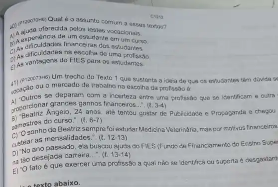 C1212
40) (P120070H6) Qual o assunto comum a esses textos?
oferecida pelos testes vocacionais.
a) A experiência de um estudante em um curso.
6) As dificuldades financeiras dos estudantes.
C) As dificuldades na escolha de uma profissão.
2) As vantagens do FIES para os estudantes. As
41) (P120073H6) Um trecho do Texto 1 que sustenta a ideia de que os estudantes têm dúvida se
vocação ou 0 mercado de trabalho na escolha da profissão é:
se deparam com a incerteza entre uma profissão que se identificam e outra
proporcional Angelo , 24 anos
semestres do curse 11
(l.6-7)
até tentou gostar de Publicidade e Propaganda e chegou
sonho de Beatriz sempre foi estudar Medicina Veterinária mas por motivos financeiros
custear as mensalidades.". (l. 12-13)
D) "No ano passado , ela buscou ajuda do FIES (Fundo de Financiamento do Ensino Supel
na tão desejada carreira...". (e. 13-14)
E) "O fato é que exercer uma profissão a qual não se identifica ou suporta é desgastant