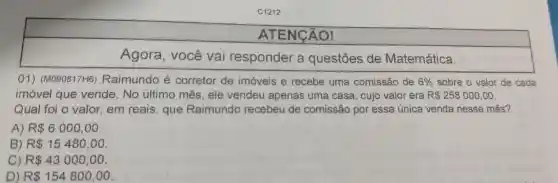 C1212
ATENGÃO!
Agora, você vai responder a questōes de Matemática.
01) (M090817H6)Raimundo é corretor de imóveis e recebe uma comissão de 6%  sobre o valor de cada
imóvel que vende. No último mês, ele vendeu apenas uma casa, cujo valor era R 258000,00
Qual foi o valor em reais, que Raimundo recebeu de comissão por essa única venda nesse mês?
A) R 6000,00
B) R 15480,00
C) R 43000,00
D R 154800,00